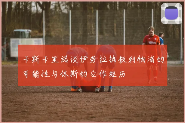 卡斯卡里诺谈伊劳拉执教利物浦的可能性与休斯的合作经历
