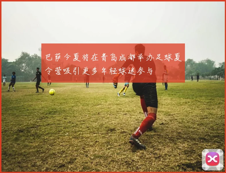巴萨今夏将在青岛成都举办足球夏令营吸引更多年轻球迷参与
