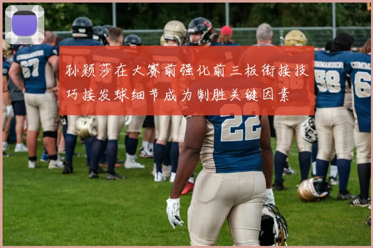 孙颖莎在大赛前强化前三板衔接技巧接发球细节成为制胜关键因素
