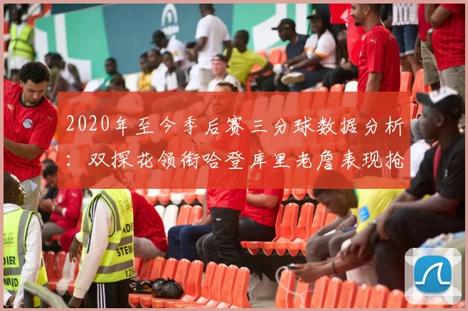 2020年至今季后赛三分球数据分析：双探花领衔哈登库里老詹表现抢眼