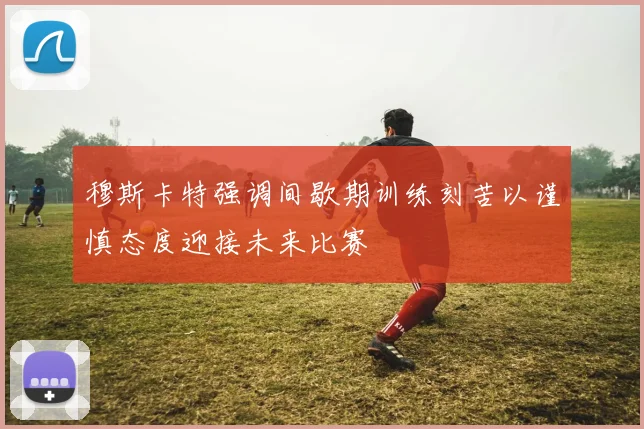 穆斯卡特强调间歇期训练刻苦以谨慎态度迎接未来比赛