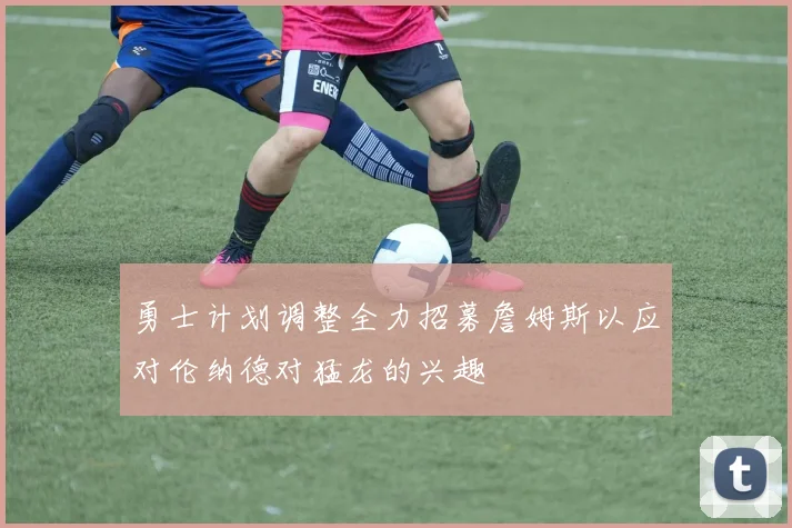 勇士计划调整全力招募詹姆斯以应对伦纳德对猛龙的兴趣