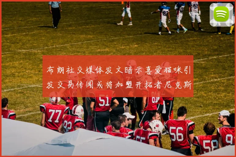 布朗社交媒体发文暗示喜爱猫咪引发交易传闻或将加盟开拓者尼克斯雷霆湖人