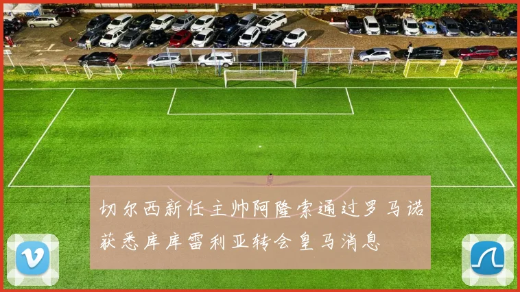 切尔西新任主帅阿隆索通过罗马诺获悉库库雷利亚转会皇马消息