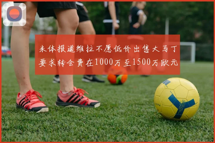 米体报道维拉不愿低价出售大马丁要求转会费在1000万至1500万欧元之间