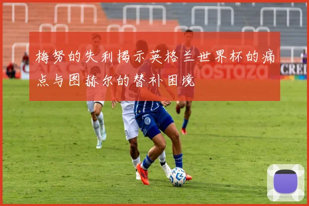 梅努的失利揭示英格兰世界杯的痛点与图赫尔的替补困境