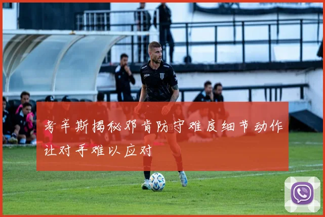考辛斯揭秘邓肯防守难度细节动作让对手难以应对