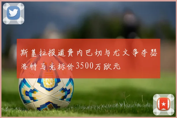 斯基拉报道费内巴切与尤文争夺瑟洛特马竞标价3500万欧元