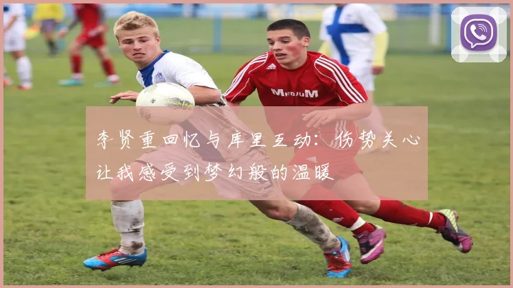 李贤重回忆与库里互动：伤势关心让我感受到梦幻般的温暖