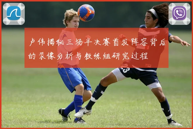 卢伟揭秘三场半决赛首发阵容背后的录像分析与教练组研究过程