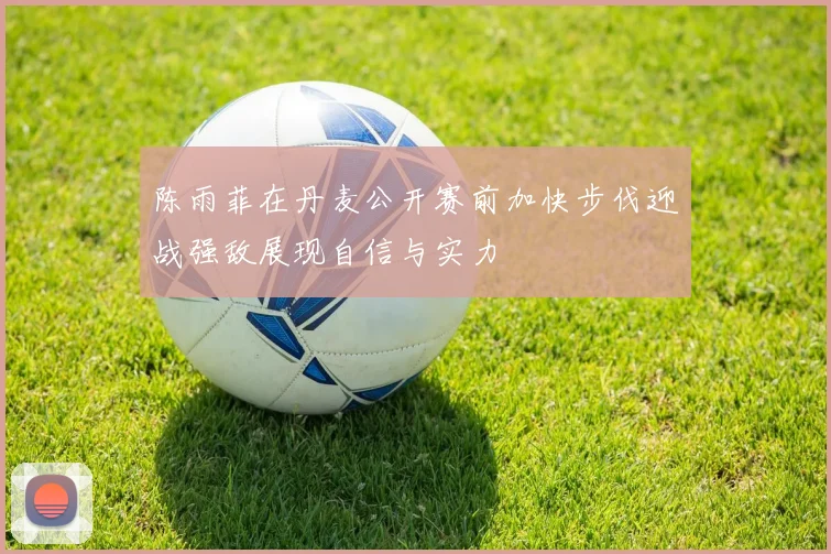 陈雨菲在丹麦公开赛前加快步伐迎战强敌展现自信与实力