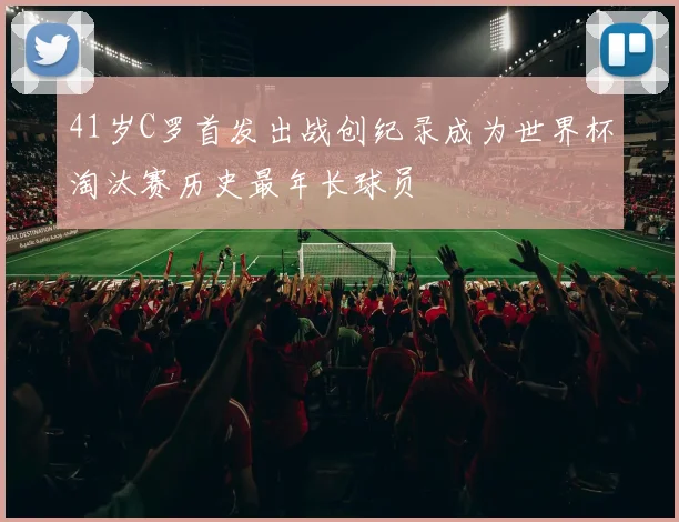 41岁C罗首发出战创纪录成为世界杯淘汰赛历史最年长球员