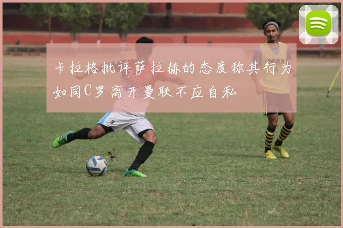卡拉格批评萨拉赫的态度称其行为如同C罗离开曼联不应自私