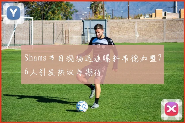 Shams节目现场迅速曝料韦德加盟76人引发热议与期待