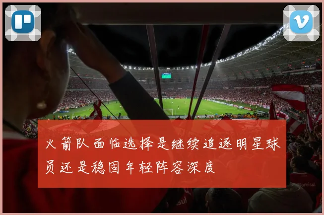 火箭队面临选择是继续追逐明星球员还是稳固年轻阵容深度