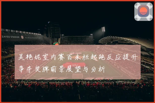 吴艳妮室内赛百米栏起跑反应提升争夺奖牌前景展望与分析