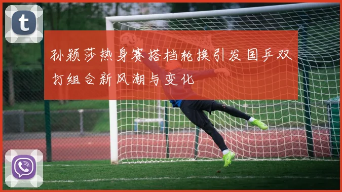 孙颖莎热身赛搭档轮换引发国乒双打组合新风潮与变化