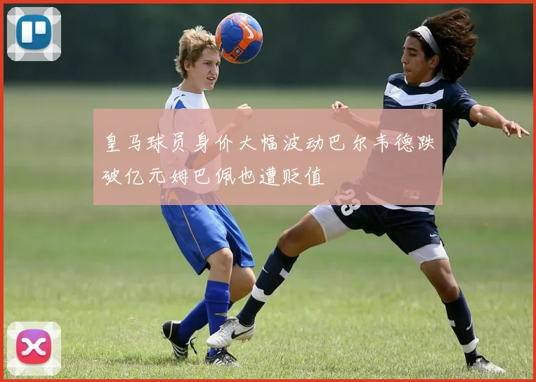 皇马球员身价大幅波动巴尔韦德跌破亿元姆巴佩也遭贬值