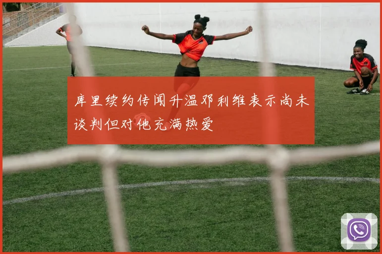 库里续约传闻升温邓利维表示尚未谈判但对他充满热爱