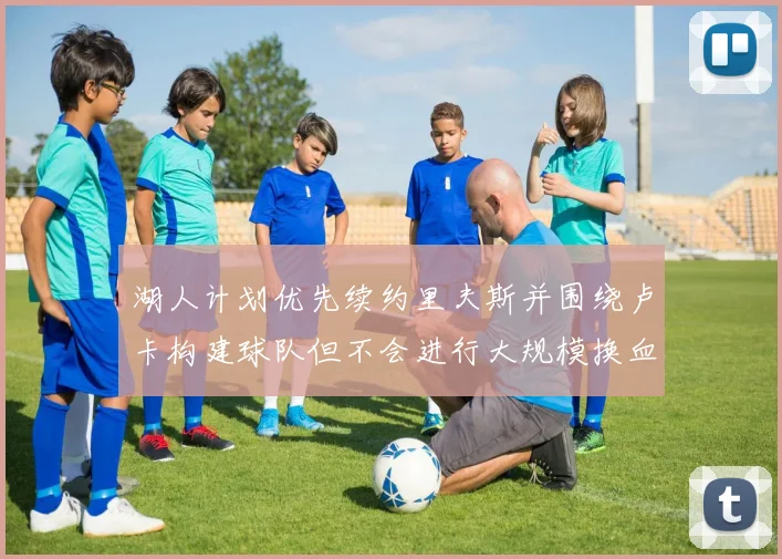 湖人计划优先续约里夫斯并围绕卢卡构建球队但不会进行大规模换血