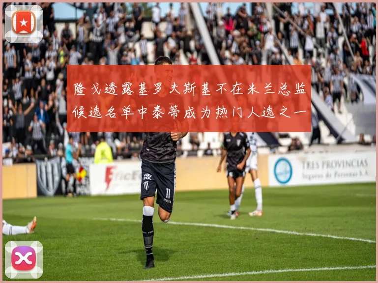 隆戈透露基罗夫斯基不在米兰总监候选名单中泰蒂成为热门人选之一