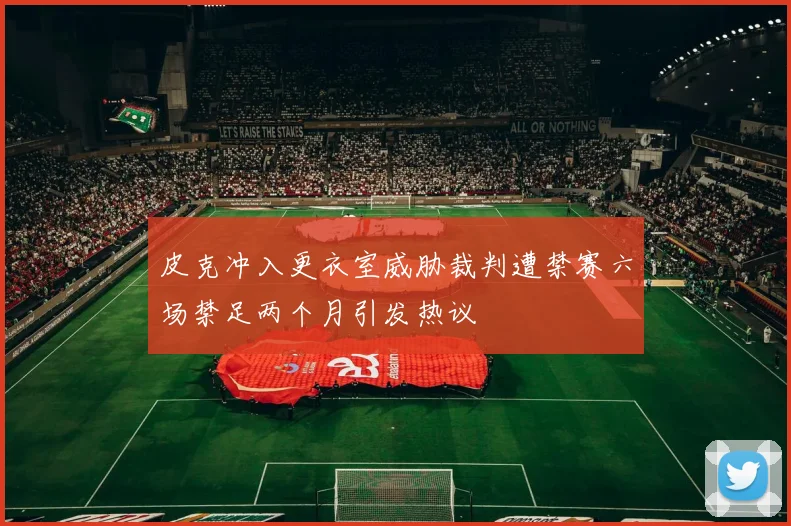 皮克冲入更衣室威胁裁判遭禁赛六场禁足两个月引发热议
