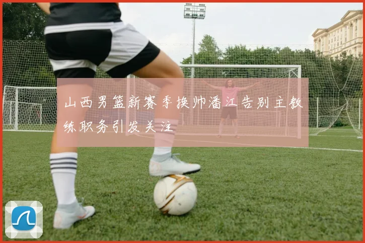 山西男篮新赛季换帅潘江告别主教练职务引发关注
