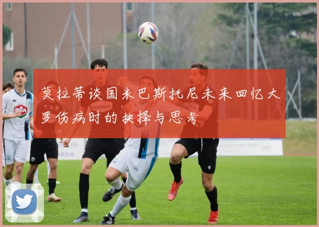 莫拉蒂谈国米巴斯托尼未来回忆大罗伤病时的抉择与思考