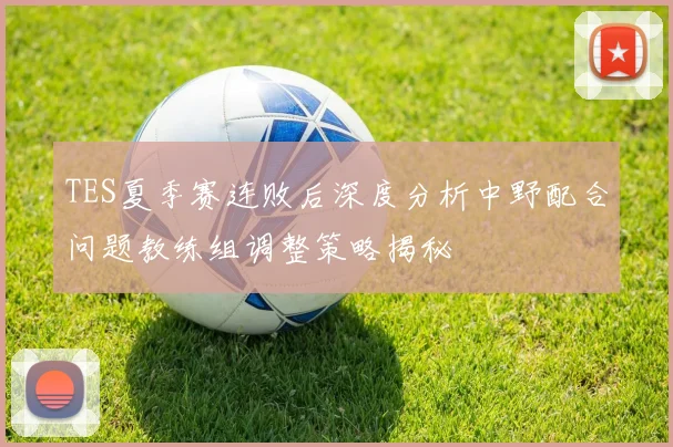 TES夏季赛连败后深度分析中野配合问题教练组调整策略揭秘