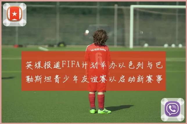 英媒报道FIFA计划举办以色列与巴勒斯坦青少年友谊赛以启动新赛事